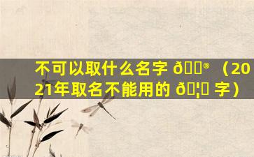 不可以取什么名字 💮 （2021年取名不能用的 🦉 字）